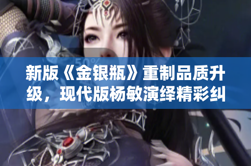 新版《金银瓶》重制品质升级，现代版杨敏演绎精彩纠葛