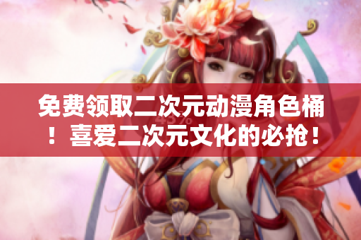 免费领取二次元动漫角色桶！喜爱二次元文化的必抢！