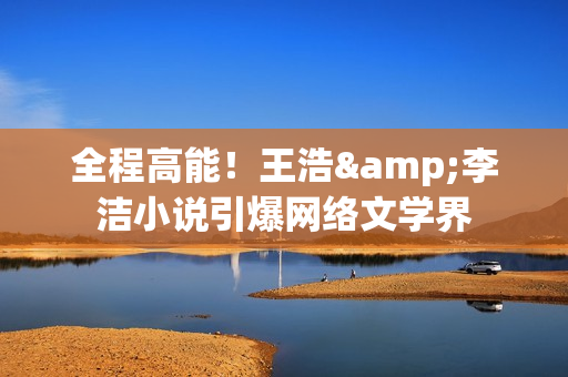 全程高能！王浩&李洁小说引爆网络文学界