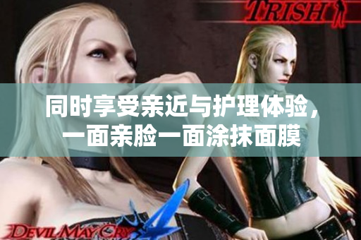 同时享受亲近与护理体验，一面亲脸一面涂抹面膜