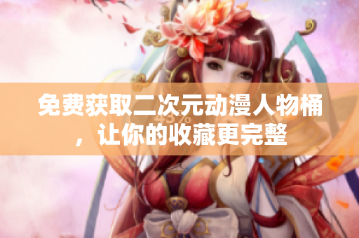 免费获取二次元动漫人物桶，让你的收藏更完整