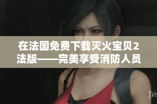 在法国免费下载灭火宝贝2法版——完美享受消防人员的体验