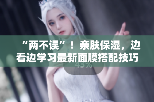 “两不误”！亲肤保湿，边看边学习最新面膜搭配技巧！