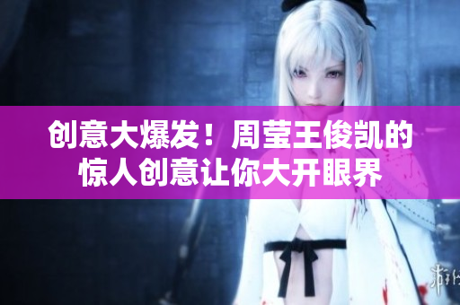 创意大爆发！周莹王俊凯的惊人创意让你大开眼界