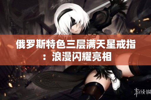 俄罗斯特色三层满天星戒指：浪漫闪耀亮相