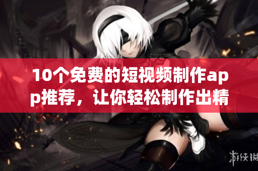 10个免费的短视频制作app推荐，让你轻松制作出精品短片