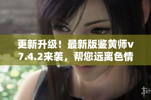更新升级！最新版鉴黄师v7.4.2来袭，帮您远离色情内容