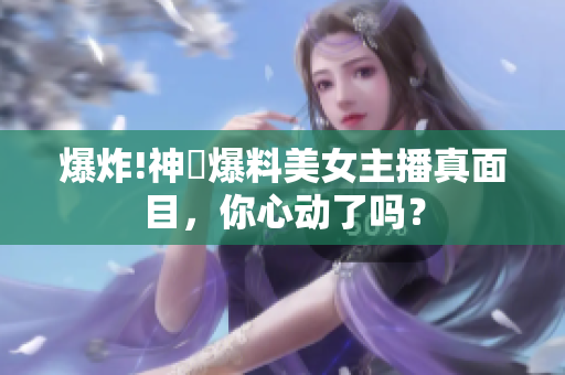 爆炸!神犇爆料美女主播真面目，你心动了吗？