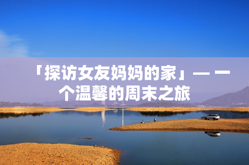 「探访女友妈妈的家」— 一个温馨的周末之旅