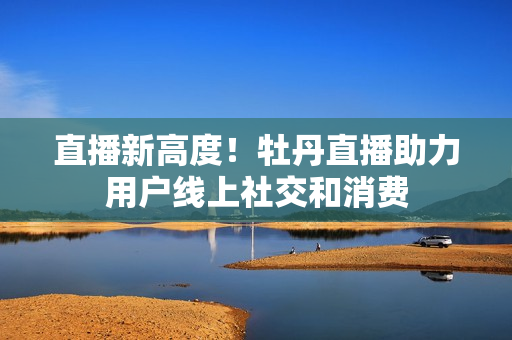 直播新高度！牡丹直播助力用户线上社交和消费