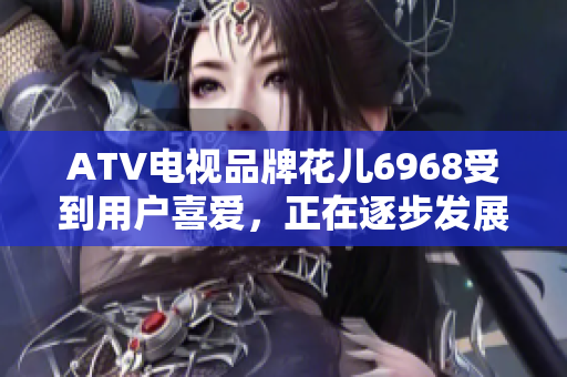 ATV电视品牌花儿6968受到用户喜爱，正在逐步发展壮大！