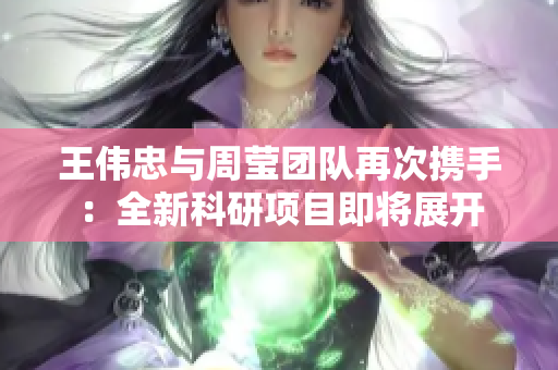 王伟忠与周莹团队再次携手：全新科研项目即将展开