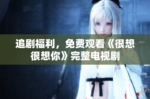 追剧福利，免费观看《很想很想你》完整电视剧