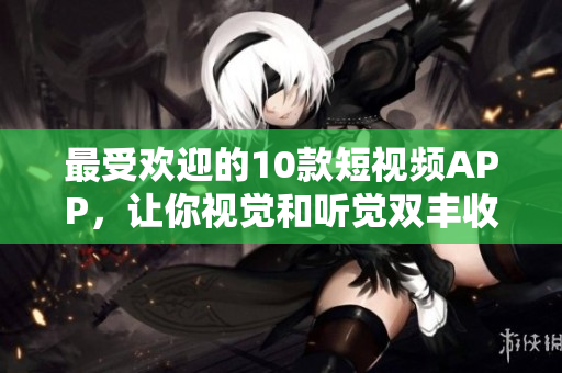 最受欢迎的10款短视频APP，让你视觉和听觉双丰收！