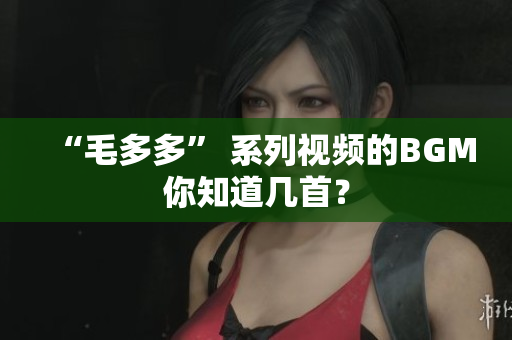 “毛多多” 系列视频的BGM你知道几首？