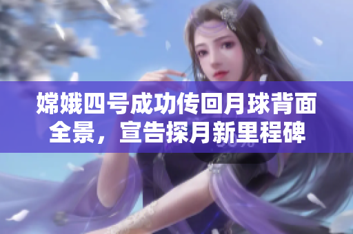 嫦娥四号成功传回月球背面全景，宣告探月新里程碑