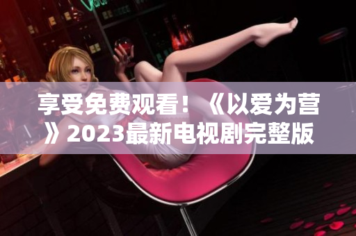 享受免费观看！《以爱为营》2023最新电视剧完整版免费在线