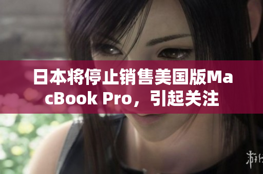 日本将停止销售美国版MacBook Pro，引起关注