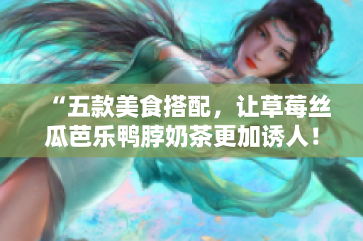 “五款美食搭配，让草莓丝瓜芭乐鸭脖奶茶更加诱人！”