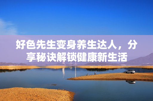 好色先生变身养生达人，分享秘诀解锁健康新生活