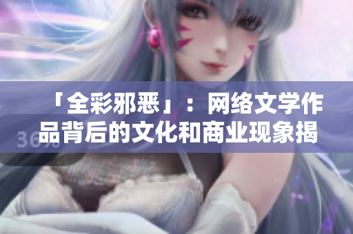 「全彩邪恶」：网络文学作品背后的文化和商业现象揭示网络文学产业的背后文化现象