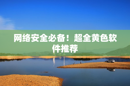 网络安全必备！超全黄色软件推荐