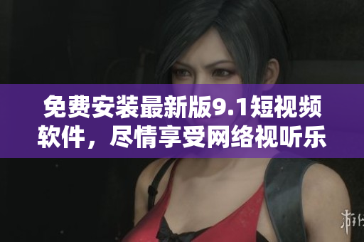 免费安装最新版9.1短视频软件，尽情享受网络视听乐趣