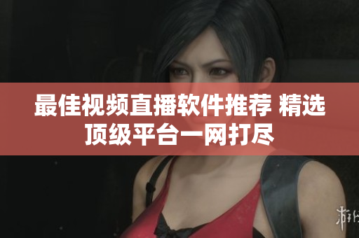 最佳视频直播软件推荐 精选顶级平台一网打尽