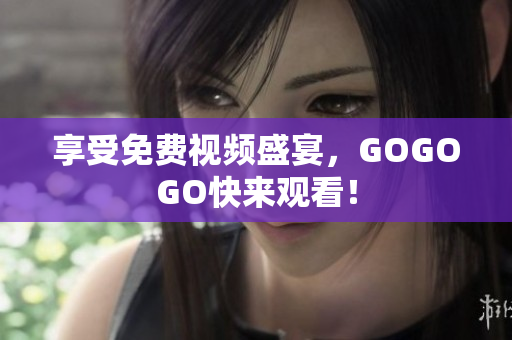 享受免费视频盛宴，GOGOGO快来观看！
