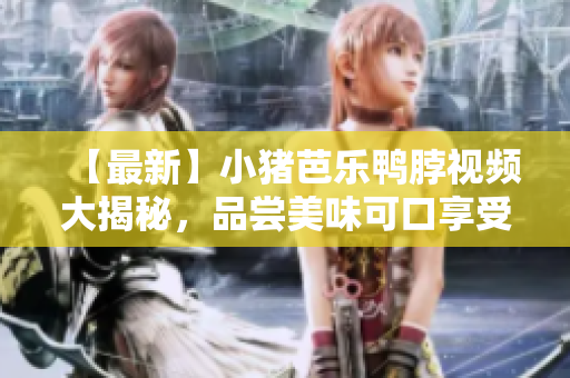 【最新】小猪芭乐鸭脖视频大揭秘，品尝美味可口享受生活