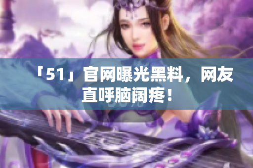 「51」官网曝光黑料，网友直呼脑阔疼！