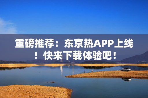 重磅推荐：东京热APP上线！快来下载体验吧！