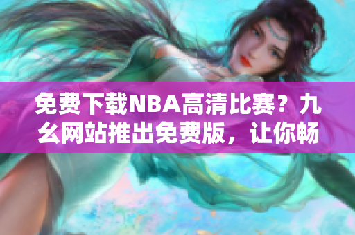 免费下载NBA高清比赛？九幺网站推出免费版，让你畅享体育盛宴！