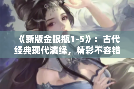 《新版金银瓶1-5》：古代经典现代演绎，精彩不容错过！