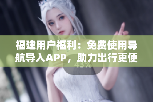 福建用户福利：免费使用导航导入APP，助力出行更便捷