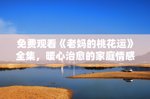 免费观看《老妈的桃花运》全集，暖心治愈的家庭情感剧