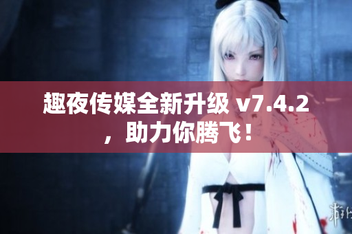 趣夜传媒全新升级 v7.4.2，助力你腾飞！
