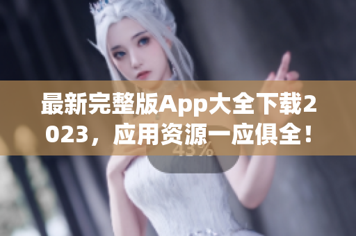 最新完整版App大全下载2023，应用资源一应俱全！