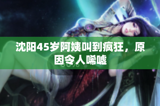 沈阳45岁阿姨叫到疯狂，原因令人唏嘘