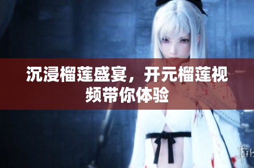 沉浸榴莲盛宴，开元榴莲视频带你体验