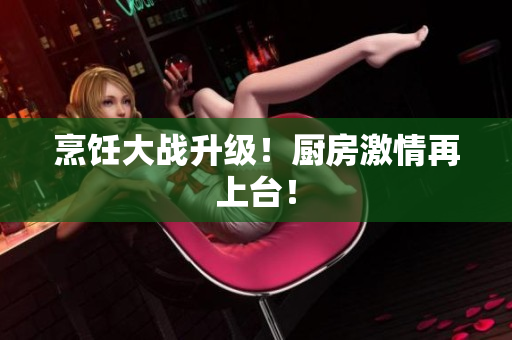 烹饪大战升级！厨房激情再上台！