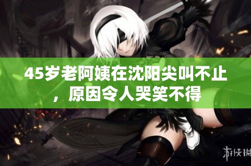 45岁老阿姨在沈阳尖叫不止，原因令人哭笑不得