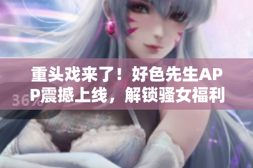 重头戏来了！好色先生APP震撼上线，解锁骚女福利！