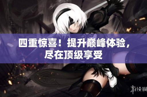 四重惊喜！提升巅峰体验，尽在顶级享受