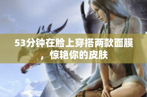 53分钟在脸上穿搭两款面膜，惊艳你的皮肤