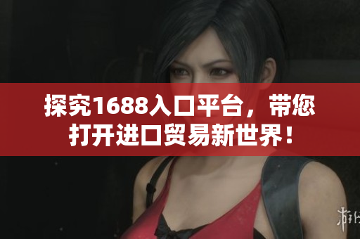 探究1688入口平台，带您打开进口贸易新世界！