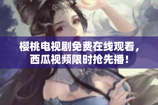 樱桃电视剧免费在线观看，西瓜视频限时抢先播！
