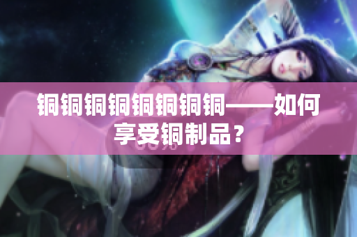 铜铜铜铜铜铜铜铜——如何享受铜制品？