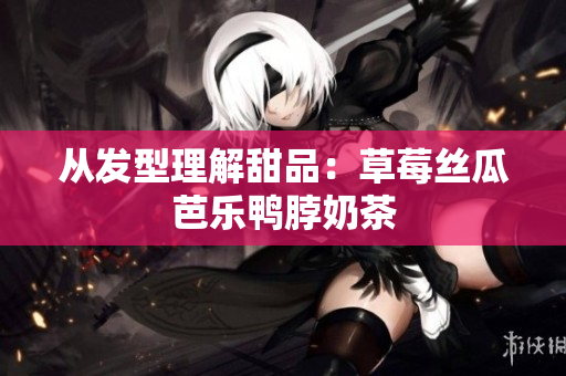 从发型理解甜品：草莓丝瓜芭乐鸭脖奶茶