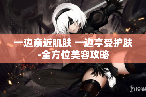 一边亲近肌肤 一边享受护肤-全方位美容攻略